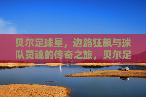 贝尔足球星,边路狂飙与球队灵魂的传奇之旅,贝尔足球星,边路狂飙与球队灵魂的传奇之旅