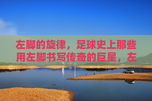 左脚的旋律,足球史上那些用左脚书写传奇的巨星,左脚的旋律,足球史上那些用左脚书写传奇的巨星