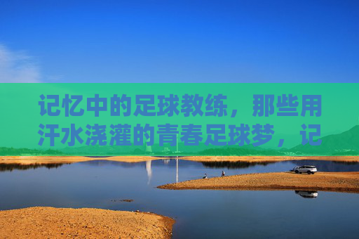 记忆中的足球教练，那些用汗水浇灌的青春足球梦，记忆里的足球教练，汗水浇灌的青春足球梦