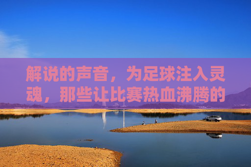 解说的声音,为足球注入灵魂,那些让比赛热血沸腾的足球解说瞬间,解说的声音为足球注入灵魂,那些热血沸腾的足球解说瞬间
