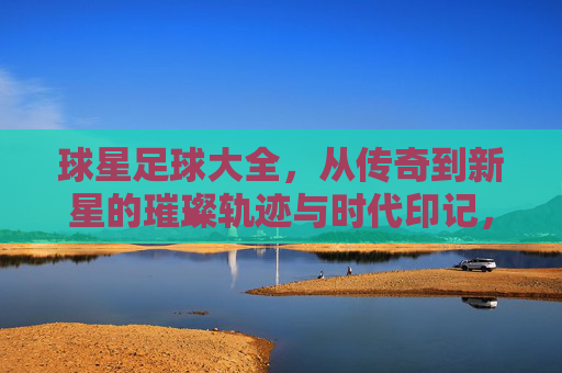 球星足球大全，从传奇到新星的璀璨轨迹与时代印记，球星足球大全，从传奇到新星的璀璨轨迹与时代印记