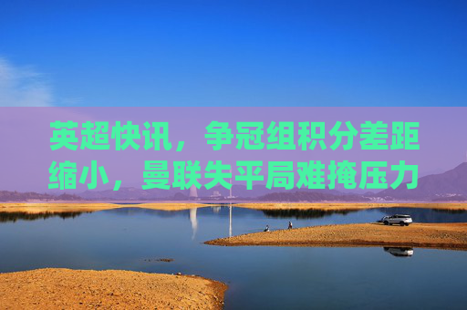 英超快讯，争冠组积分差距缩小，曼联失平局难掩压力，保级队爆冷？关键战役结果出炉！英超快讯，争冠组积分差距缩小，曼联失平局难掩压力，保级队爆冷关键战役结果出炉
