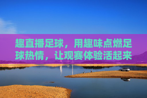 趣直播足球，用趣味点燃足球热情，让观赛体验活起来，趣直播足球，用趣味点燃足球热情，让观赛体验活起来