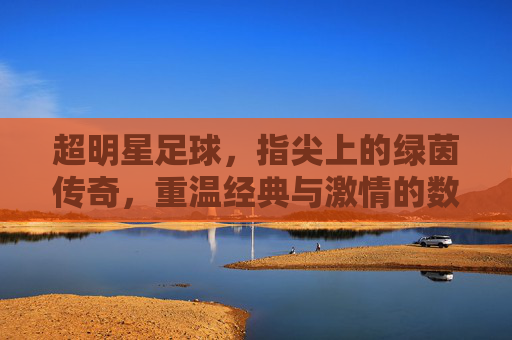 超明星足球，指尖上的绿茵传奇，重温经典与激情的数字盛宴，超明星足球，指尖上的绿茵传奇，重温经典与激情的数字盛宴