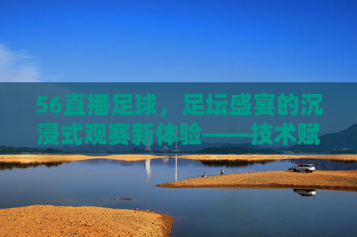 56直播足球，足坛盛宴的沉浸式观赛新体验——技术赋能与用户互动的完美结合，56直播足球，足坛盛宴的沉浸式观赛新体验——技术赋能与用户互动的完美结合