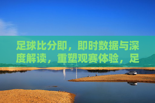足球比分即，即时数据与深度解读，重塑观赛体验，足球比分即，即时数据与深度解读，重塑观赛体验