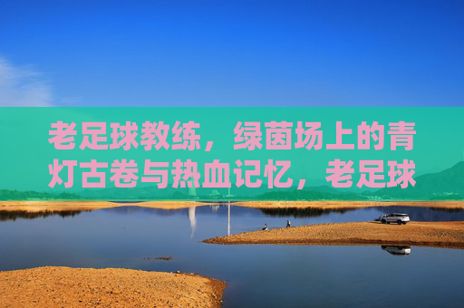老足球教练,绿茵场上的青灯古卷与热血记忆,老足球教练,绿茵场上的青灯古卷与热血记忆