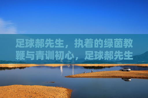 足球郝先生,执着的绿茵教鞭与青训初心,足球郝先生,执着的绿茵教鞭与青训初心