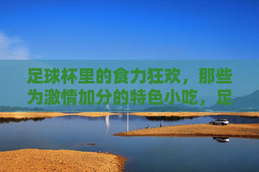 足球杯里的食力狂欢,那些为激情加分的特色小吃,足球杯里的食力狂欢,为激情加分的特色小吃