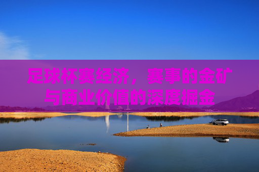 足球杯赛经济，赛事的金矿与商业价值的深度掘金