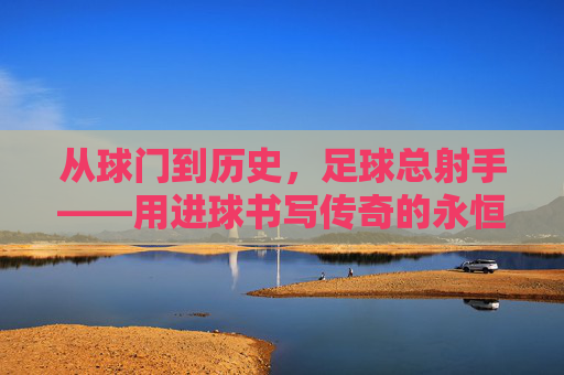 从球门到历史,足球总射手——用进球书写传奇的永恒符号,从球门到历史,足球总射手——用进球书写传奇的永恒符号