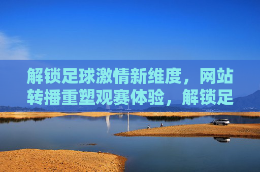 解锁足球激情新维度，网站转播重塑观赛体验，解锁足球激情新维度，网站转播重塑观赛体验