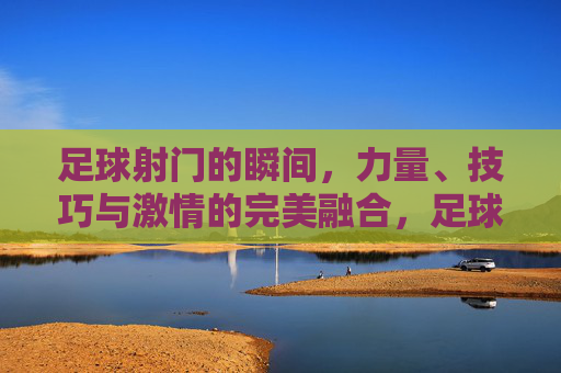 足球射门的瞬间，力量、技巧与激情的完美融合，足球射门，力量、技巧与激情的完美融合瞬间