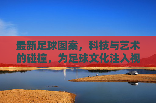 最新足球图案,科技与艺术的碰撞,为足球文化注入视觉新活力