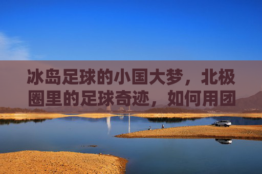 冰岛足球的小国大梦,北极圈里的足球奇迹,如何用团结与坚韧征服世界,冰岛足球,小国大梦下的北极圈奇迹,团结与坚韧如何征服世界