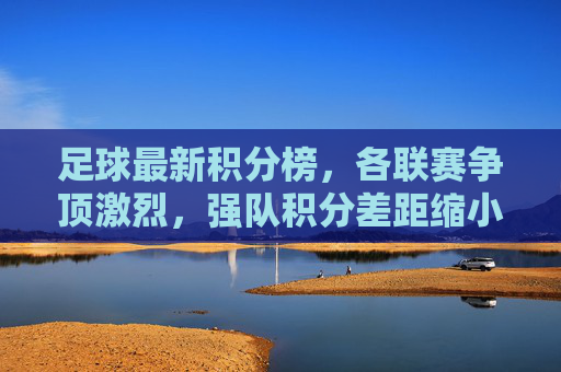 足球最新积分榜，各联赛争顶激烈，强队积分差距缩小，新势力崛起引关注，足球最新积分榜，各联赛争顶激烈，强队积分差距缩小，新势力崛起引关注