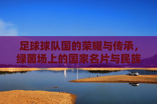 足球球队国的荣耀与传承,绿茵场上的国家名片与民族共鸣,足球球队国的荣耀与传承,绿茵场上的国家名片与民族共鸣