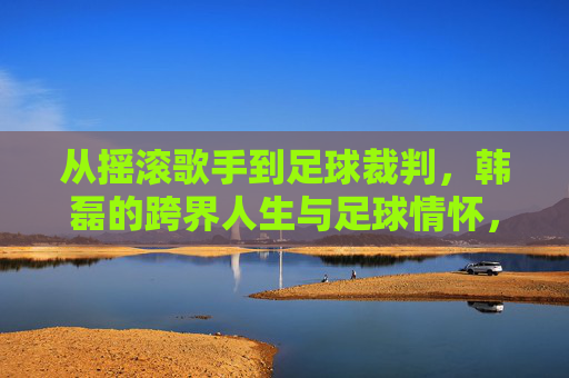 从摇滚歌手到足球裁判，韩磊的跨界人生与足球情怀，从摇滚歌手到足球裁判，韩磊的跨界人生与足球情怀