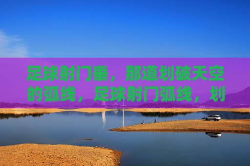 足球射门垂，那道划破天空的弧线，足球射门弧线，划破天空的瞬间弧线