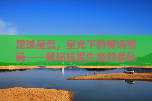 足球星盘，星光下的赛场密码——解码球星生涯的星轨与天命，足球星盘，星光下的赛场密码——解码球星生涯的星轨与天命