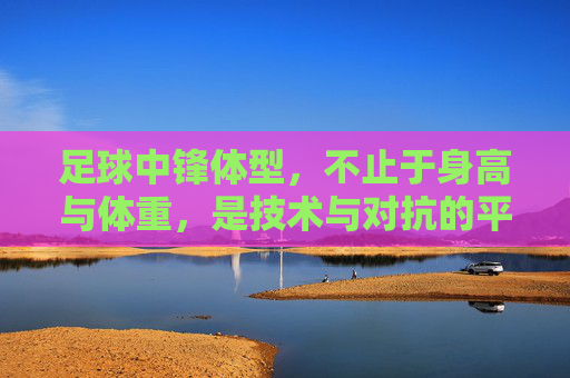 足球中锋体型,不止于身高与体重,是技术与对抗的平衡艺术,足球中锋体型,技术与对抗的平衡艺术,不止于身高与体重