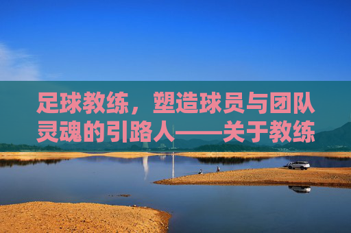 足球教练,塑造球员与团队灵魂的引路人——关于教练影响的深度探讨