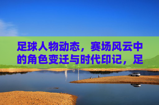 足球人物动态,赛场风云中的角色变迁与时代印记,足球人物动态,赛场风云中的角色变迁与时代印记