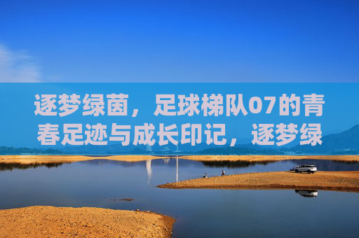 逐梦绿茵,足球梯队07的青春足迹与成长印记,逐梦绿茵,足球梯队07的青春足迹与成长印记
