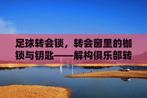 足球转会锁，转会窗里的枷锁与钥匙——解构俱乐部转会决策中的核心约束，足球转会锁，转会窗里的枷锁与钥匙——解构俱乐部转会决策中的核心约束
