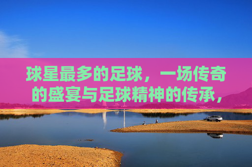 球星最多的足球，一场传奇的盛宴与足球精神的传承，球星最多的足球，一场传奇盛宴与足球精神的传承