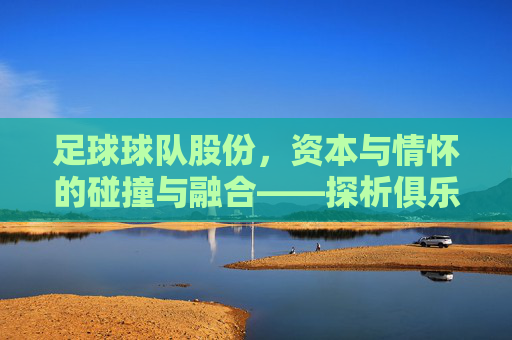 足球球队股份，资本与情怀的碰撞与融合——探析俱乐部股份制改革下的新生态，足球球队股份，资本与情怀的碰撞与融合——探析俱乐部股份制改革下的新生态