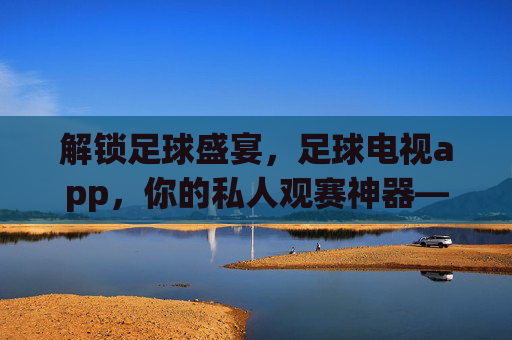 解锁足球盛宴，足球电视app，你的私人观赛神器——全方位解析如何用APP畅享足球魅力，足球电视APP，你的私人观赛神器，全方位解锁足球盛宴魅力