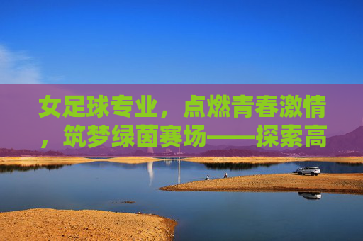 女足球专业,点燃青春激情,筑梦绿茵赛场——探索高校足球人才培养的新路径,女足球专业,点燃青春激情,筑梦绿茵赛场——探索高校足球人才培养的新路径