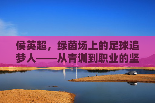 侯英超，绿茵场上的足球追梦人——从青训到职业的坚实足迹，侯英超，绿茵场上的足球追梦人——从青训到职业的坚实足迹