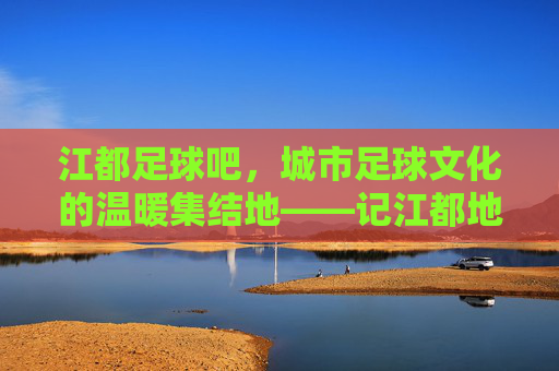 江都足球吧，城市足球文化的温暖集结地——记江都地区足球爱好者的线上与线下共鸣，江都足球吧，城市足球文化的温暖集结地——记江都地区足球爱好者的线上与线下共鸣