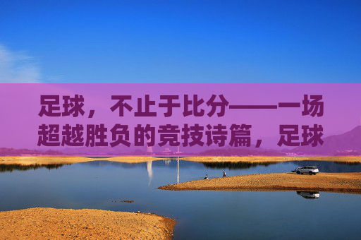 足球，不止于比分——一场超越胜负的竞技诗篇，足球，不止于比分——一场超越胜负的竞技诗篇