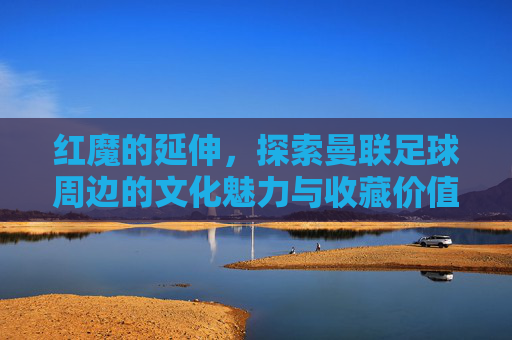 红魔的延伸,探索曼联足球周边的文化魅力与收藏价值,红魔的延伸,探索曼联足球周边的文化魅力与收藏价值