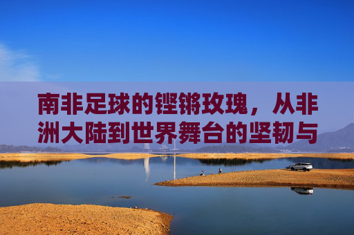 南非足球的铿锵玫瑰,从非洲大陆到世界舞台的坚韧与荣光——记南非女足的崛起之路