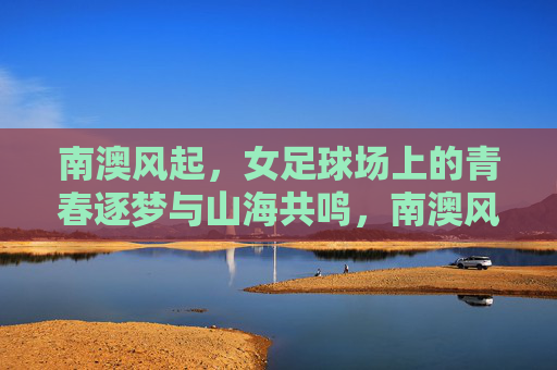 南澳风起，女足球场上的青春逐梦与山海共鸣，南澳风起，女足球场上的青春逐梦与山海共鸣