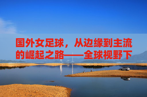 国外女足球,从边缘到主流的崛起之路——全球视野下的女性足球力量与时代共鸣,国外女足球,从边缘到主流的崛起之路——全球视野下的女性足球力量与时代共鸣