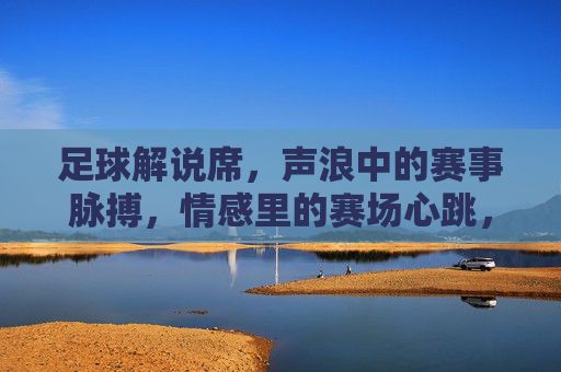 足球解说席,声浪中的赛事脉搏,情感里的赛场心跳,足球解说席,声浪中的赛事脉搏,情感里的赛场心跳