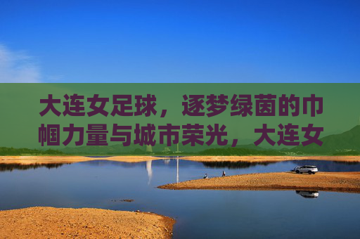 大连女足球，逐梦绿茵的巾帼力量与城市荣光，大连女足球，逐梦绿茵的巾帼力量与城市荣光