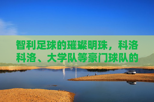智利足球的璀璨明珠,科洛科洛、大学队等豪门球队的历史传承与辉煌成就,智利足球璀璨明珠,科洛科洛、大学队等豪门球队的历史传承与辉煌成就