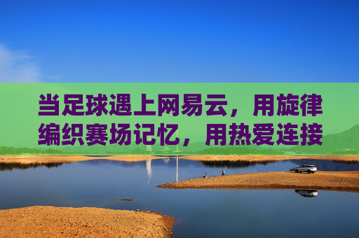 当足球遇上网易云，用旋律编织赛场记忆，用热爱连接球迷世界，当足球遇上网易云，用旋律编织赛场记忆，用热爱连接球迷世界