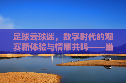 足球云球迷,数字时代的观赛新体验与情感共鸣——当足球与云端相遇,激情不再遥远,足球云球迷,数字时代的观赛新体验与情感共鸣——当足球与云端相遇,激情不再遥远