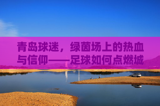 青岛球迷，绿茵场上的热血与信仰——足球如何点燃城市激情，青岛球迷，绿茵场上的热血与信仰——足球如何点燃城市激情