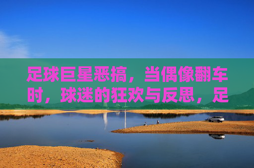 足球巨星恶搞,当偶像翻车时,球迷的狂欢与反思,足球巨星恶搞,当偶像翻车时,球迷的狂欢与反思