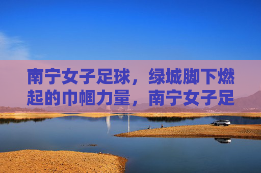 南宁女子足球，绿城脚下燃起的巾帼力量，南宁女子足球，绿城脚下燃起的巾帼力量