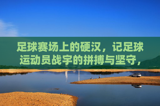 足球赛场上的硬汉,记足球运动员战宇的拼搏与坚守,足球赛场上的硬汉,记足球运动员战宇的拼搏与坚守