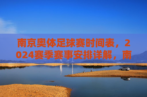 南京奥体足球赛时间表,2024赛季赛事安排详解,南京奥体足球赛时间表,2024赛季赛事安排详解